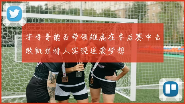 字母哥能否带领雄鹿在季后赛中击败凯尔特人实现逆袭梦想