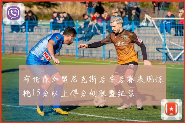 布伦森加盟尼克斯后季后赛表现惊艳15分以上得分创联盟纪录