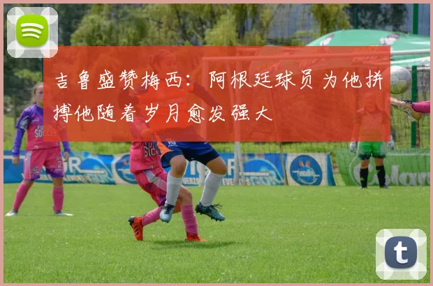 吉鲁盛赞梅西：阿根廷球员为他拼搏他随着岁月愈发强大
