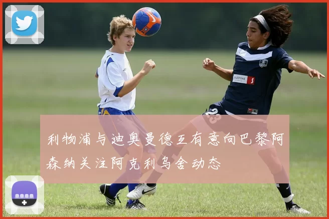 利物浦与迪奥曼德互有意向巴黎阿森纳关注阿克利乌舍动态