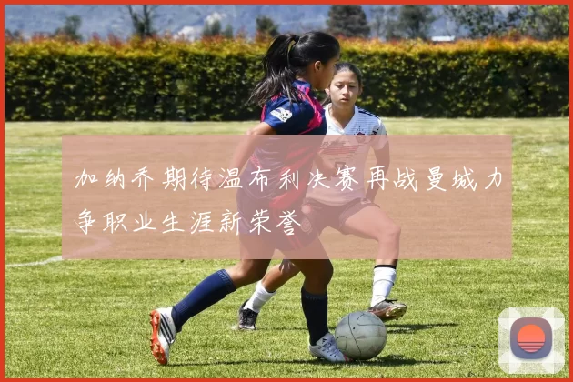 加纳乔期待温布利决赛再战曼城力争职业生涯新荣誉