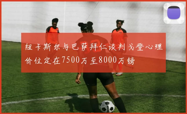 纽卡斯尔与巴萨拜仁谈判戈登心理价位定在7500万至8000万镑