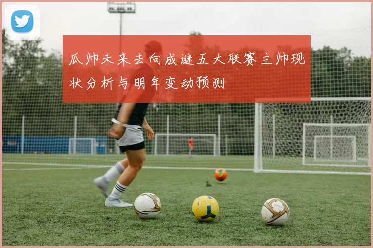 瓜帅未来去向成谜五大联赛主帅现状分析与明年变动预测