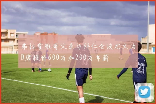 弗拉霍维奇父亲与拜仁会谈尤文为B席报价600万加200万年薪