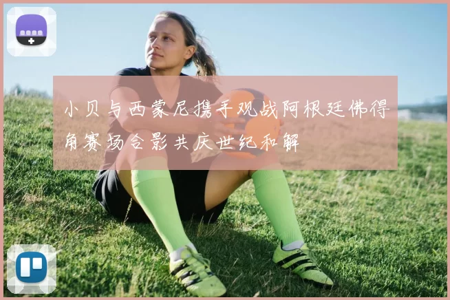 小贝与西蒙尼携手观战阿根廷佛得角赛场合影共庆世纪和解