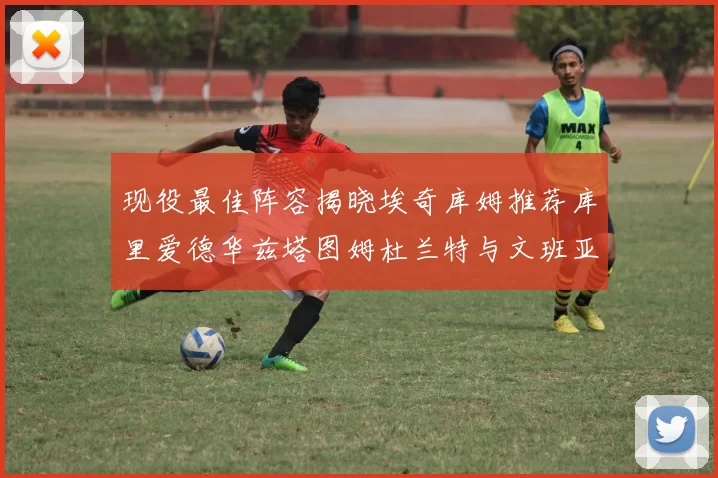 现役最佳阵容揭晓埃奇库姆推荐库里爱德华兹塔图姆杜兰特与文班亚马