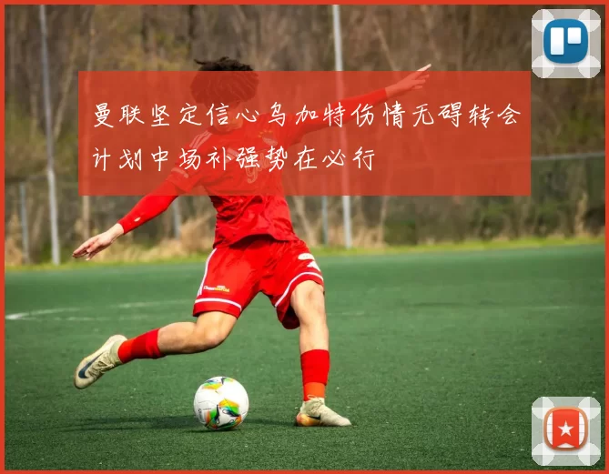 曼联坚定信心乌加特伤情无碍转会计划中场补强势在必行