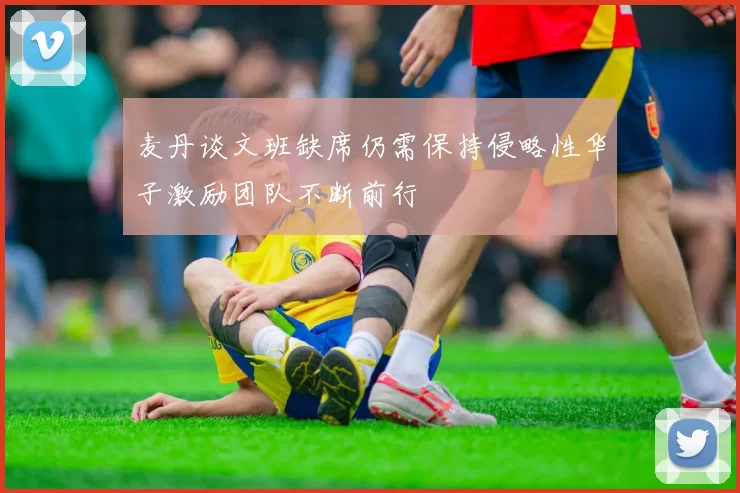 麦丹谈文班缺席仍需保持侵略性华子激励团队不断前行