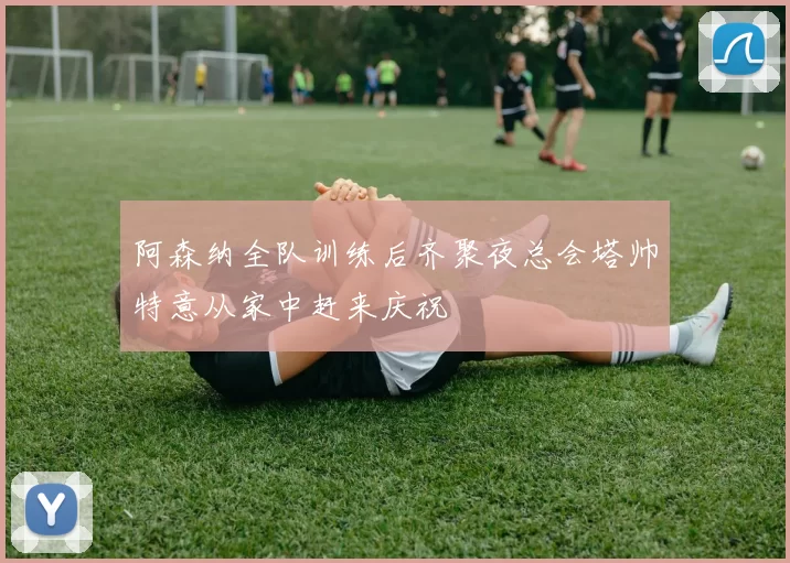阿森纳全队训练后齐聚夜总会塔帅特意从家中赶来庆祝
