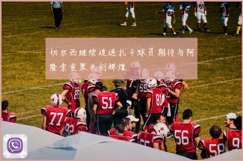 切尔西继续追逐扎卡球员期待与阿隆索重聚共创辉煌