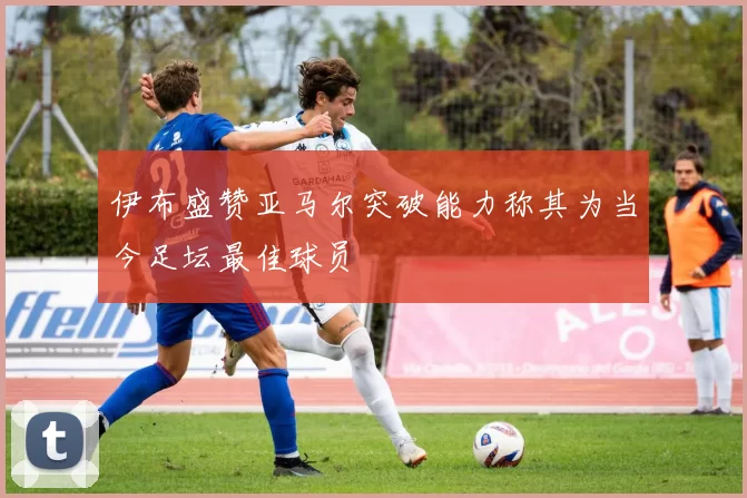 伊布盛赞亚马尔突破能力称其为当今足坛最佳球员