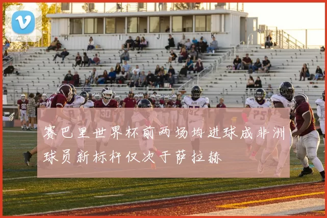赛巴里世界杯前两场均进球成非洲球员新标杆仅次于萨拉赫