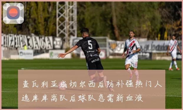 查瓦利亚成切尔西后防补强热门人选库库离队后球队急需新血液