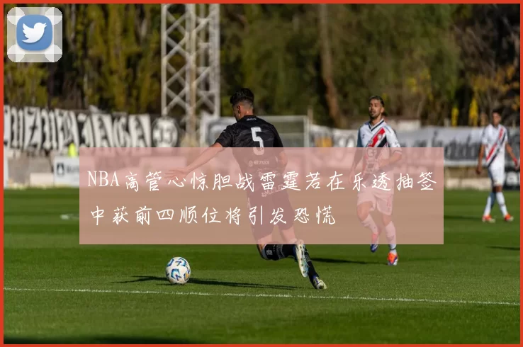 NBA高管心惊胆战雷霆若在乐透抽签中获前四顺位将引发恐慌