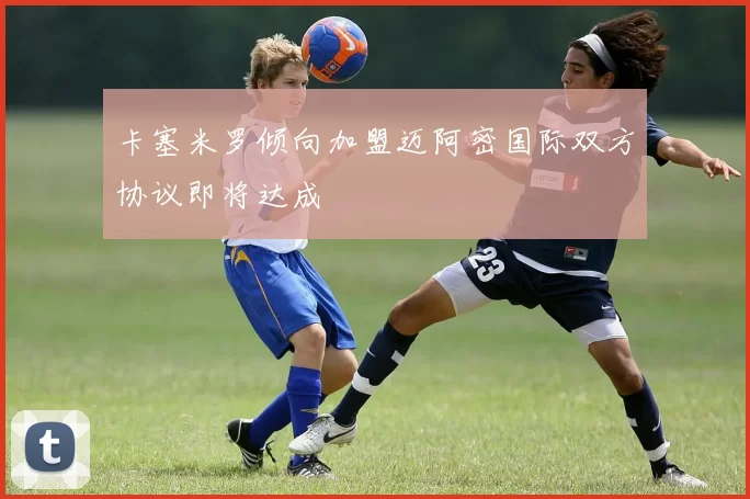 卡塞米罗倾向加盟迈阿密国际双方协议即将达成