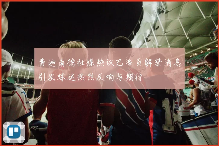 费迪南德社媒热议巴洛贡解禁消息引发球迷热烈反响与期待