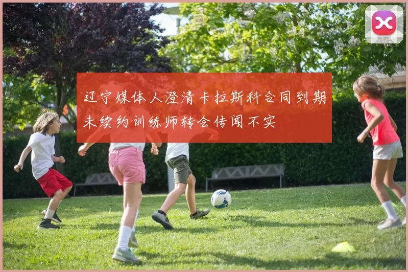辽宁媒体人澄清卡拉斯科合同到期未续约训练师转会传闻不实