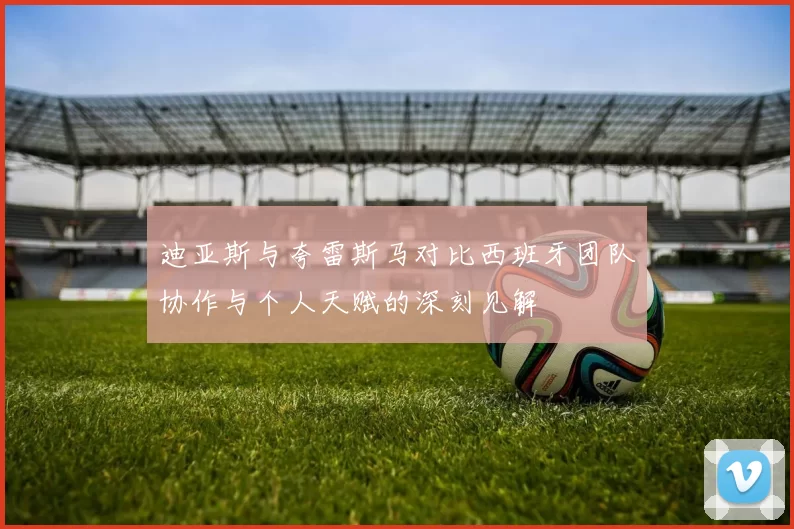 迪亚斯与夸雷斯马对比西班牙团队协作与个人天赋的深刻见解