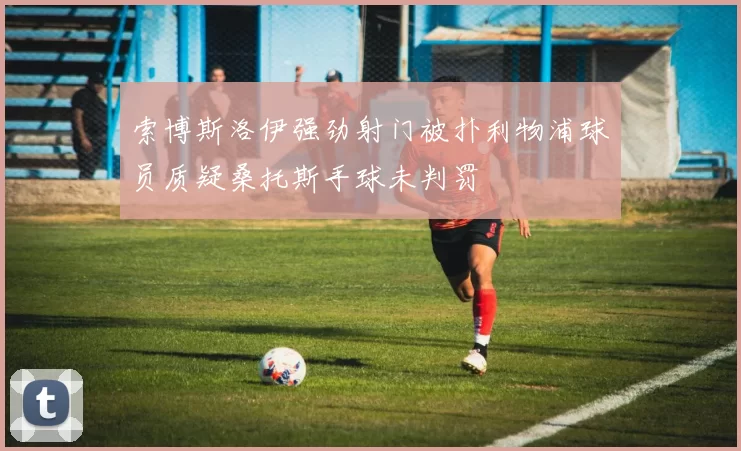索博斯洛伊强劲射门被扑利物浦球员质疑桑托斯手球未判罚