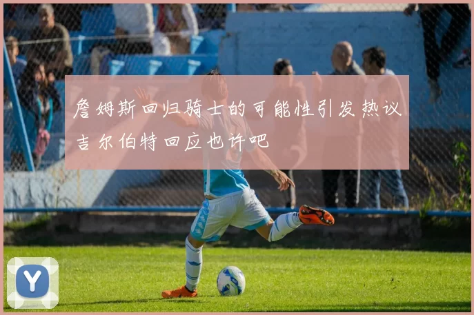 詹姆斯回归骑士的可能性引发热议吉尔伯特回应也许吧