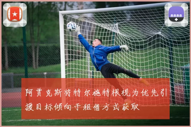 阿贾克斯将特尔施特根视为优先引援目标倾向于租借方式获取