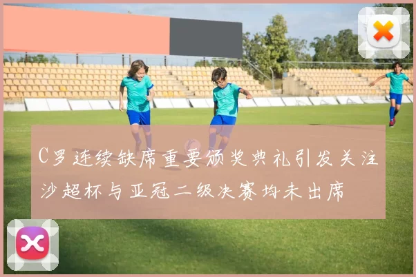C罗连续缺席重要颁奖典礼引发关注沙超杯与亚冠二级决赛均未出席