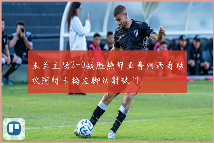 米兰主场2-0战胜热那亚普利西奇助攻阿特卡梅左脚劲射破门