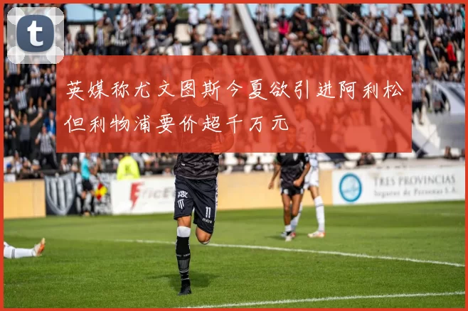 英媒称尤文图斯今夏欲引进阿利松但利物浦要价超千万元