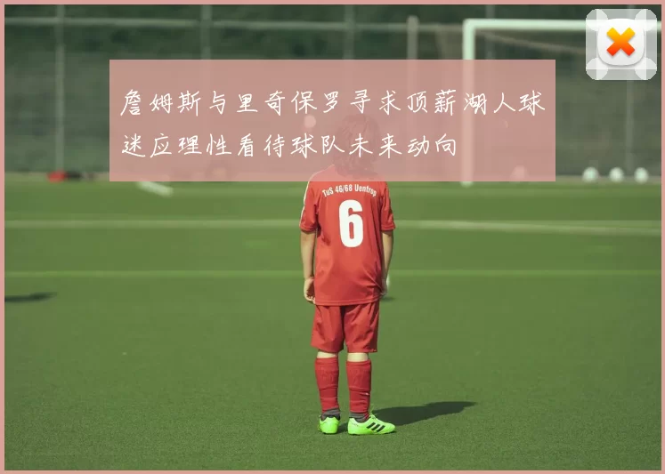 詹姆斯与里奇保罗寻求顶薪湖人球迷应理性看待球队未来动向