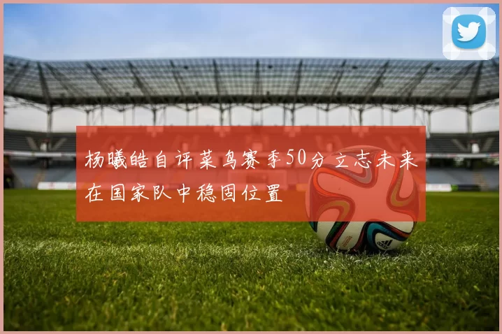 杨曦皓自评菜鸟赛季50分立志未来在国家队中稳固位置