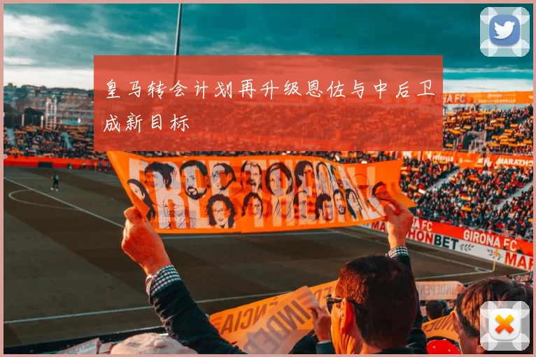 皇马转会计划再升级恩佐与中后卫成新目标