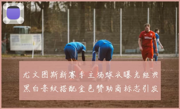 尤文图斯新赛季主场球衣曝光经典黑白条纹搭配金色赞助商标志引发期待