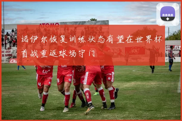 诺伊尔恢复训练状态有望在世界杯首战重返球场守门