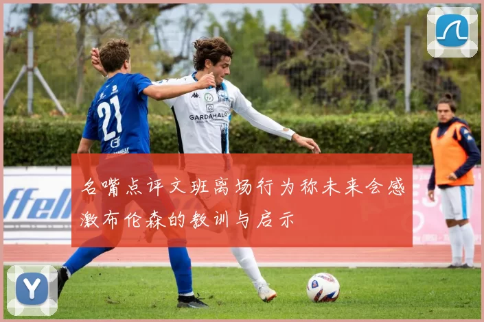 名嘴点评文班离场行为称未来会感激布伦森的教训与启示