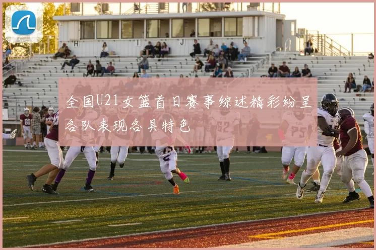 全国U21女篮首日赛事综述精彩纷呈各队表现各具特色
